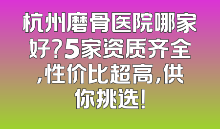 杭州磨骨医院哪家好？5家资质齐全，性价比超高，供你挑选！