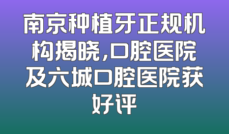 南京种植牙正规机构揭晓，口腔医院及六城口腔医院获好评