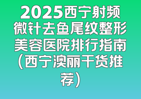 2025西宁射频微针去鱼尾纹整形美容医院排行指南（西宁澳丽干货推荐）