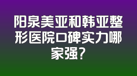 阳泉美亚和韩亚整形医院口碑实力哪家强？