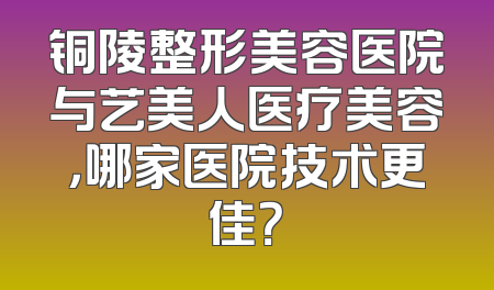 铜陵整形美容医院与艺美人医疗美容，哪家医院技术更佳？