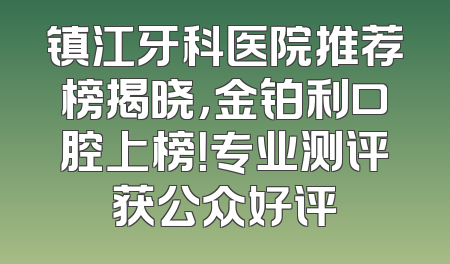 镇江牙科医院推荐榜揭晓，金铂利口腔上榜！专业测评获公众好评