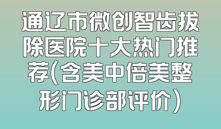 通辽市微创智齿拔除医院十大热门推荐（含美中倍美整形门诊部评价）