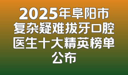 2025年阜阳市复杂疑难拔牙口腔医生十大精英榜单公布