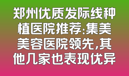 郑州优质发际线种植医院推荐：集美美容医院领先，其他几家也表现优异