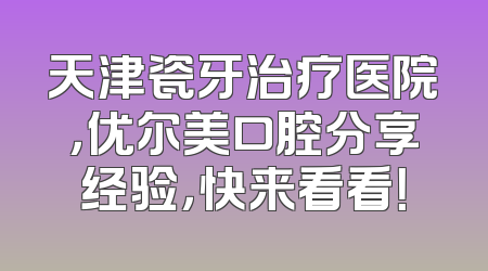 天津瓷牙治疗医院，优尔美口腔分享经验，快来看看！