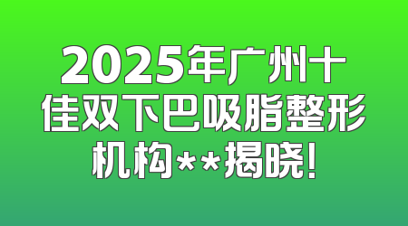 2025年广州十佳双下巴吸脂整形机构**揭晓！