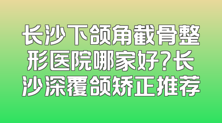 长沙下颌角截骨整形医院哪家好？长沙深覆颌矫正推荐