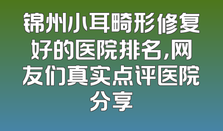 锦州小耳畸形修复好的医院排名，网友们真实点评医院分享