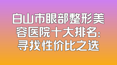 白山市眼部整形美容医院十大排名：寻找性价比之选