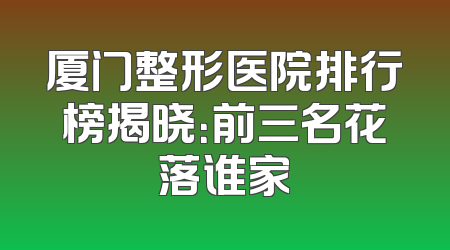 厦门整形医院排行榜揭晓：前三名花落谁家