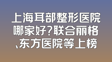 上海耳部整形医院哪家好？联合丽格、东方医院等上榜