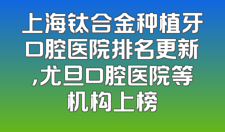 上海钛合金种植牙口腔医院排名更新，尤旦口腔医院等机构上榜