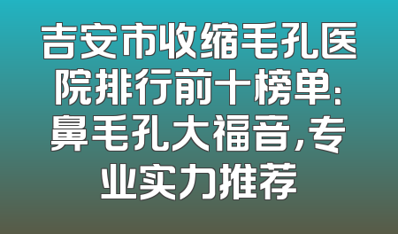 吉安市收缩毛孔医院排行前十榜单：鼻毛孔大福音，专业实力推荐