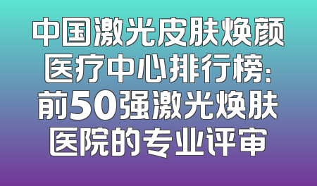 中国激光皮肤焕颜医疗中心排行榜：前50强激光焕肤医院的专业评审