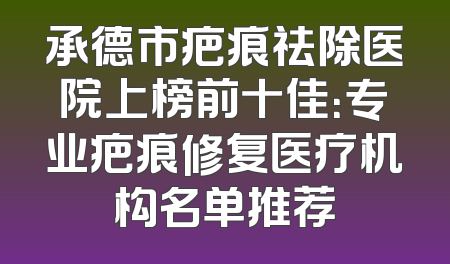 承德市疤痕祛除医院上榜前十佳：专业疤痕修复医疗机构名单推荐