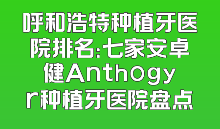 呼和浩特种植牙医院排名：七家安卓健Anthogyr种植牙医院盘点