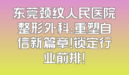 东莞颈纹人民医院整形外科：重塑自信新篇章！锁定行业前排！
