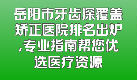 岳阳市牙齿深覆盖矫正医院排名出炉，专业指南帮您优选医疗资源