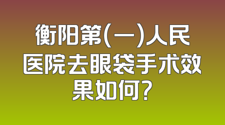 衡阳第（一）人民医院去眼袋手术效果如何？