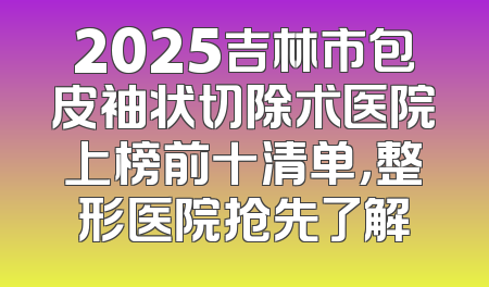 2025吉林市包皮袖状切除术医院上榜前十清单，整形医院抢先了解