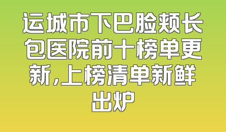 运城市下巴脸颊长包医院前十榜单更新，上榜清单新鲜出炉