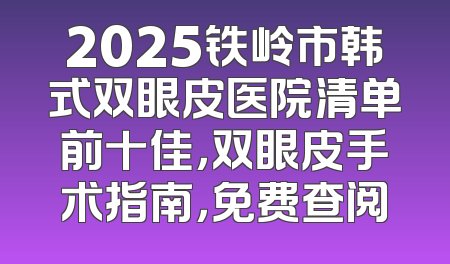 2025铁岭市韩式双眼皮医院清单前十佳，双眼皮手术指南，免费查阅