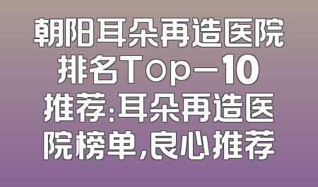 朝阳耳朵再造医院排名Top_10推荐：耳朵再造医院榜单，良心推荐