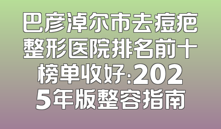 巴彦淖尔市去痘疤整形医院排名前十榜单收好：2025年版整容指南