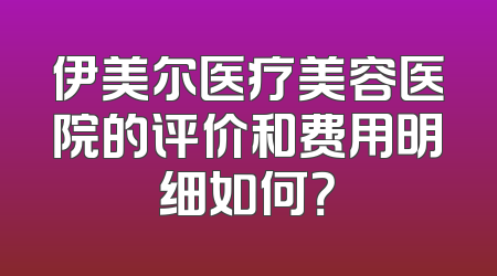 伊美尔医疗美容医院的评价和费用明细如何？