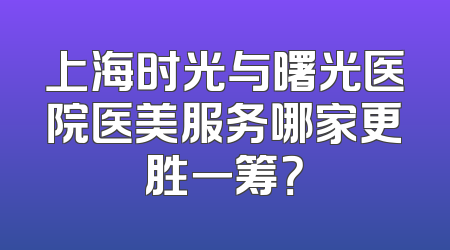 上海时光与曙光医院医美服务哪家更胜一筹？