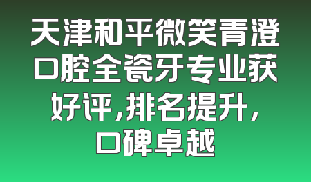 天津和平微笑青澄口腔全瓷牙专业获好评，排名提升，口碑卓越