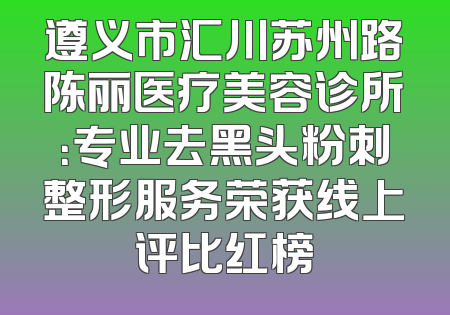 遵义市汇川苏州路陈丽医疗美容诊所：专业去黑头粉刺整形服务荣获线上评比红榜