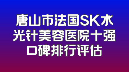 唐山市法国SK水光针美容医院十强口碑排行评估