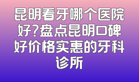 昆明看牙哪个医院好？盘点昆明口碑好价格实惠的牙科诊所