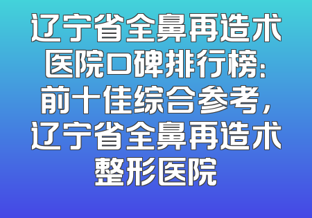 辽宁省全鼻再造术医院口碑排行榜：前十佳综合参考，辽宁省全鼻再造术整形医院