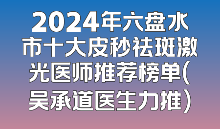 2024年六盘水市十大皮秒祛斑激光医师推荐榜单（吴承道医生力推）