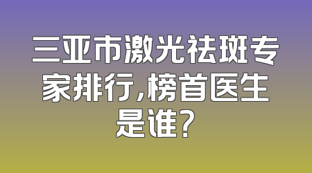三亚市激光祛斑专家排行，榜首医生是谁？