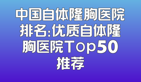 中国自体隆胸医院排名：优质自体隆胸医院Top50推荐