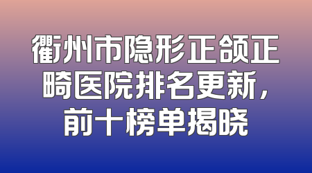衢州市隐形正颌正畸医院排名更新，前十榜单揭晓