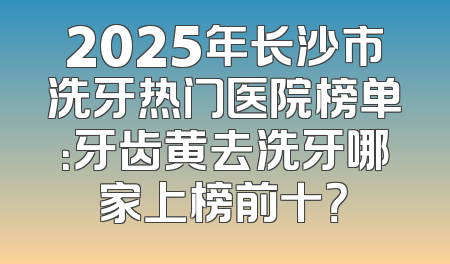 2025年长沙市洗牙热门医院榜单：牙齿黄去洗牙哪家上榜前十？