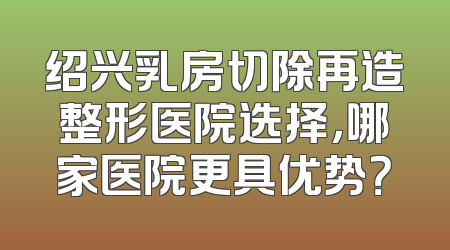 绍兴乳房切除再造整形医院选择，哪家医院更具优势？
