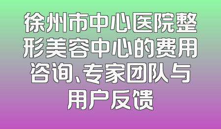 徐州市中心医院整形美容中心的费用咨询、专家团队与用户反馈
