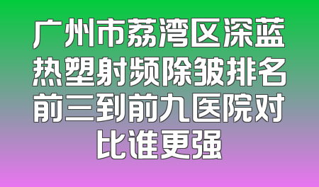 广州市荔湾区深蓝热塑射频除皱排名前三到前九医院对比谁更强