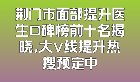 荆门市面部提升医生口碑榜前十名揭晓，大v线提升热搜预定中