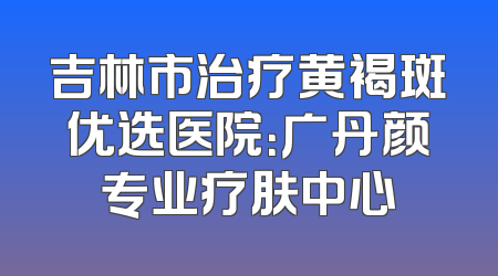 吉林市治疗黄褐斑优选医院：广丹颜专业疗肤中心