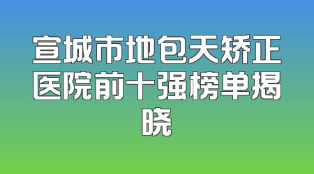 宣城市地包天矫正医院前十强榜单揭晓