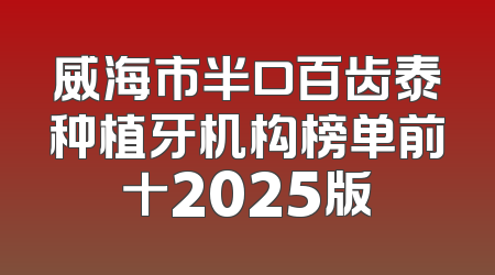 威海市半口百齿泰种植牙机构榜单前十2025版