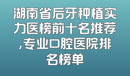 湖南省后牙种植实力医榜前十名推荐，专业口腔医院排名榜单