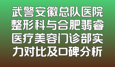 武警安徽总队医院整形科与合肥翡睿医疗美容门诊部实力对比及口碑分析